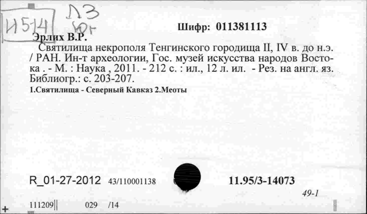 ﻿4	Шифр: 011381113
Эрлих В.Р.
Святилища некрополя Тенгинского городища II, IV в. до н.э. / РАН. Ин-т археологии, Гос. музей искусства народов Востока . - М. : Наука, 2011. - 212 с. : ил., 12 л. ил. - Рез. на англ. яз. Библиогр.: с. 203-207.
І.Святилища - Северный Кавказ 2.Меоты
R_01-27-2012 43/110001138
11І209Ц	029 /14
11.95/3-14073
49-1